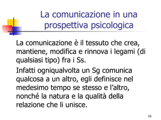 La comunicazione in una prospettiva psicologica La comunicazione è il tessuto che crea, mantiene, modifica e rinnova i legami (di qualsiasi tipo) fra i Ss. Infatti ogniqualvolta un Sg comunica qualcosa a un altro, egli definisce nel medesimo tempo se stesso e l’altro, nonché la natura e la qualità della relazione che li unisce. 