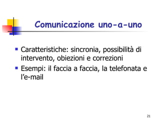 Comunicazione uno-a-uno Caratteristiche: sincronia, possibilità di intervento, obiezioni e correzioni Esempi: il faccia a faccia, la telefonata e l’e-mail 