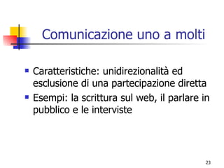 Comunicazione uno a molti Caratteristiche: unidirezionalità ed esclusione di una partecipazione diretta Esempi: la scrittura sul web, il parlare in pubblico e le interviste 
