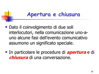 Apertura e chiusura Dato il coinvolgimento di due soli interlocutori, nella comunicazione uno-a-uno alcune fasi dell’evento comunicativo assumono un significato speciale.  In particolare le procedure di  apertura   e di  chiusura  di una conversazione. 