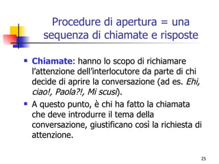 Procedure di apertura = una sequenza di chiamate e risposte Chiamate :   hanno lo scopo di richiamare l’attenzione dell’interlocutore da parte di chi decide di aprire la conversazione (ad es.  Ehi, ciao!, Paola?!, Mi scusi ). A questo punto, è chi ha fatto la chiamata che deve introdurre il tema della conversazione, giustificano così la richiesta di attenzione. 