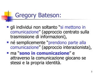 Gregory Bateson: gli individui non soltanto “ si mettono in comunicazione ” (approccio centrato sulla trasmissione di informazioni), né semplicemente “ prendono parte alla comunicazione ” (approccio interazionista), ma “ sono in comunicazione ” e attraverso la comunicazione giocano se stessi e la propria identità. 