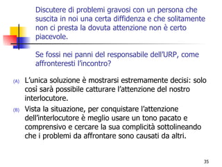 Discutere di problemi gravosi con un persona che suscita in noi una certa diffidenza e che solitamente non ci presta la dovuta attenzione non è certo piacevole.  Se fossi nei panni del responsabile dell’URP, come affronteresti l’incontro? L’unica soluzione è mostrarsi estremamente decisi: solo così sarà possibile catturare l’attenzione del nostro interlocutore. Vista la situazione, per conquistare l’attenzione dell’interlocutore è meglio usare un tono pacato e comprensivo e cercare la sua complicità sottolineando che i problemi da affrontare sono causati da altri. 