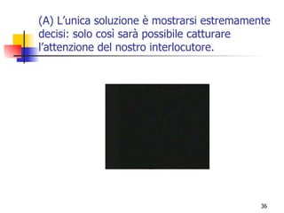(A) L’unica soluzione è mostrarsi estremamente decisi: solo così sarà possibile catturare l’attenzione del nostro interlocutore. 