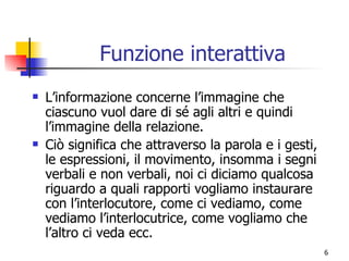 Funzione interattiva L’informazione concerne l’immagine che ciascuno vuol dare di sé agli altri e quindi l’immagine della relazione. Ciò significa che attraverso la parola e i gesti, le espressioni, il movimento, insomma i segni verbali e non verbali, noi ci diciamo qualcosa riguardo a quali rapporti vogliamo instaurare con l’interlocutore, come ci vediamo, come vediamo l’interlocutrice, come vogliamo che l’altro ci veda ecc. 