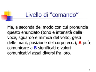 Livello di “comando” Ma, a seconda del modo con cui pronuncia questo enunciato (tono e intensità della voce, sguardo e mimica del volto, gesti delle mani, posizione del corpo ecc.),  A  può comunicare a  B  significati e valori comunicativi assai diversi fra loro. 