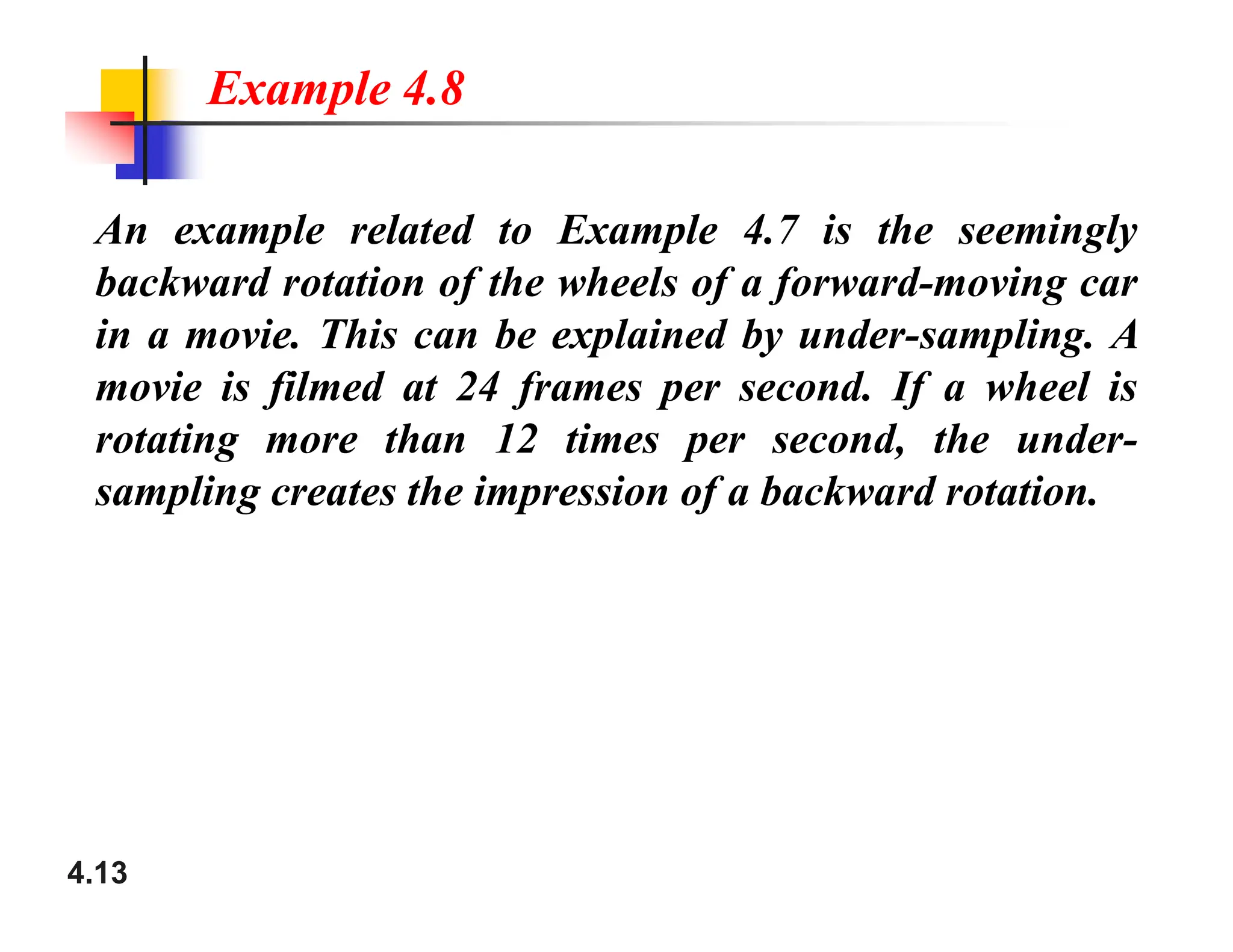An example related to Example 4.7 is the seemingly
backward rotation of the wheels of a forward-moving car
in a movie. This can be explained by under-sampling. A
movie is filmed at 24 frames per second. If a wheel is
rotating more than 12 times per second, the under-
sampling creates the impression of a backward rotation.
Example 4.8
4.13
sampling creates the impression of a backward rotation.
 