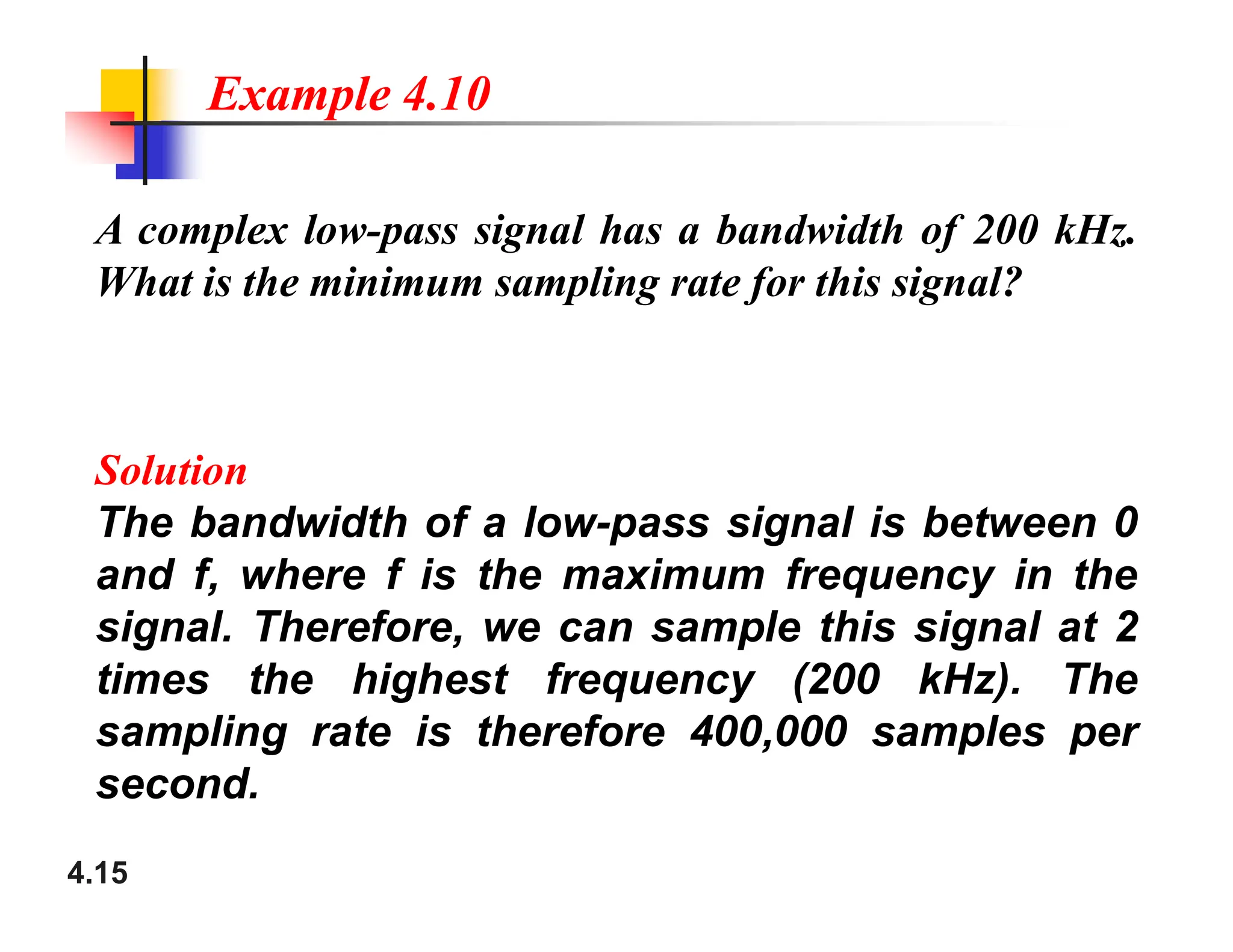 A complex low-pass signal has a bandwidth of 200 kHz.
What is the minimum sampling rate for this signal?
Solution
Example 4.10
4.15
Solution
The bandwidth of a low-pass signal is between 0
and f, where f is the maximum frequency in the
signal. Therefore, we can sample this signal at 2
times the highest frequency (200 kHz). The
sampling rate is therefore 400,000 samples per
second.
 