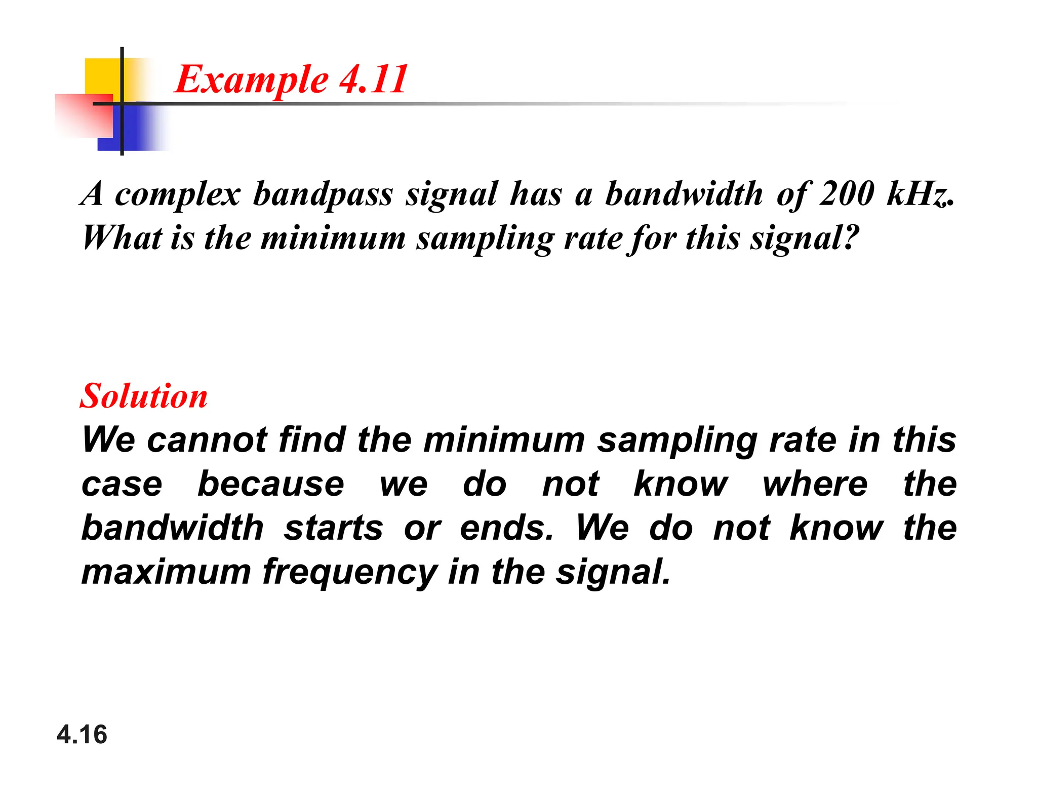 A complex bandpass signal has a bandwidth of 200 kHz.
What is the minimum sampling rate for this signal?
Solution
Example 4.11
4.16
Solution
We cannot find the minimum sampling rate in this
case because we do not know where the
bandwidth starts or ends. We do not know the
maximum frequency in the signal.
 