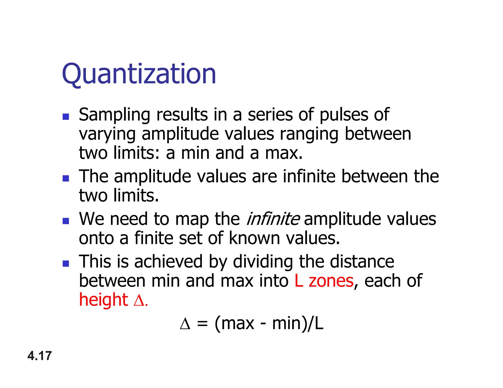 Quantization
 Sampling results in a series of pulses of
varying amplitude values ranging between
two limits: a min and a max.
 The amplitude values are infinite between the
two limits.
4.17
two limits.
 We need to map the infinite amplitude values
onto a finite set of known values.
 This is achieved by dividing the distance
between min and max into L zones, each of
height 
 = (max - min)/L
 