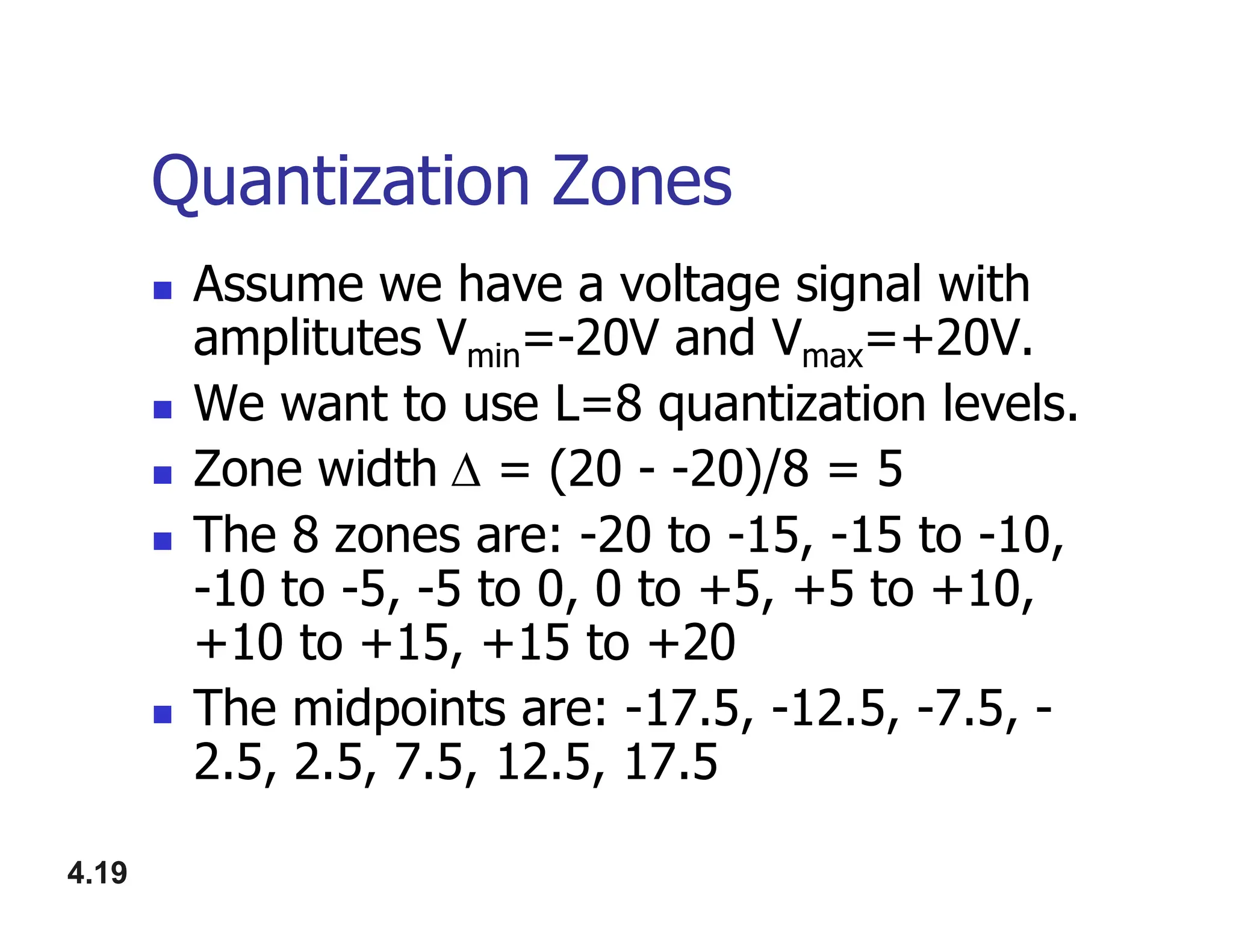 Quantization Zones
 Assume we have a voltage signal with
amplitutes Vmin=-20V and Vmax=+20V.
 We want to use L=8 quantization levels.
 Zone width = (20 - -20)/8 = 5
4.19
 Zone width = (20 - -20)/8 = 5
 The 8 zones are: -20 to -15, -15 to -10,
-10 to -5, -5 to 0, 0 to +5, +5 to +10,
+10 to +15, +15 to +20
 The midpoints are: -17.5, -12.5, -7.5, -
2.5, 2.5, 7.5, 12.5, 17.5
 