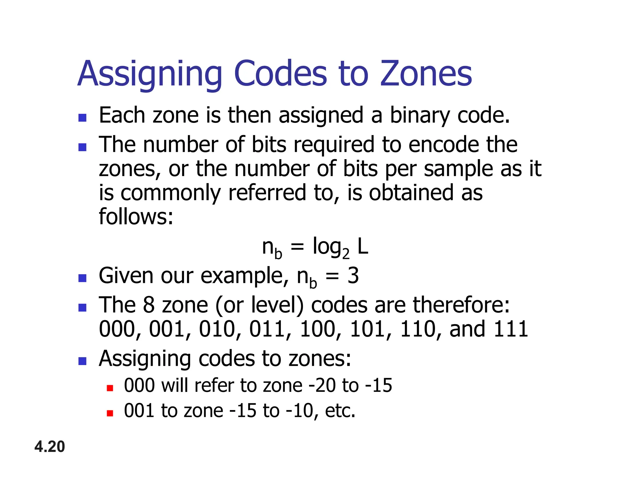 Assigning Codes to Zones
 Each zone is then assigned a binary code.
 The number of bits required to encode the
zones, or the number of bits per sample as it
is commonly referred to, is obtained as
follows:
n = log L
4.20
nb = log2 L
 Given our example, nb = 3
 The 8 zone (or level) codes are therefore:
000, 001, 010, 011, 100, 101, 110, and 111
 Assigning codes to zones:
 000 will refer to zone -20 to -15
 001 to zone -15 to -10, etc.
 