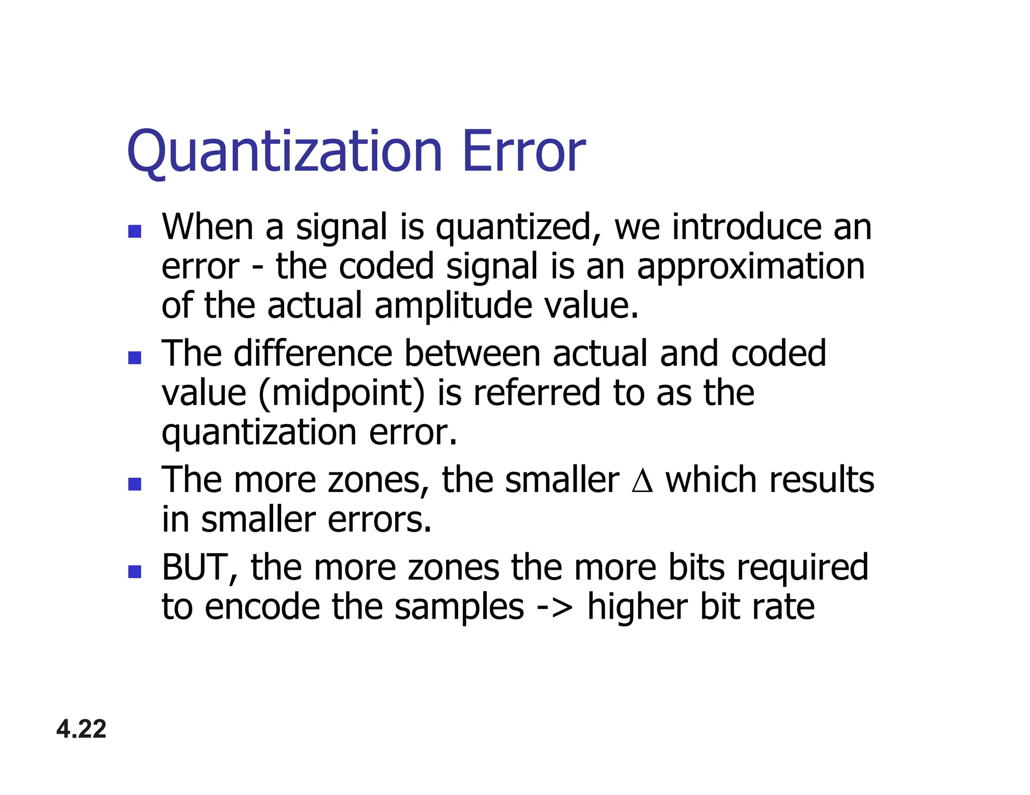 Quantization Error
 When a signal is quantized, we introduce an
error - the coded signal is an approximation
of the actual amplitude value.
 The difference between actual and coded
value (midpoint) is referred to as the
4.22
value (midpoint) is referred to as the
quantization error.
 The more zones, the smaller  which results
in smaller errors.
 BUT, the more zones the more bits required
to encode the samples -> higher bit rate
 