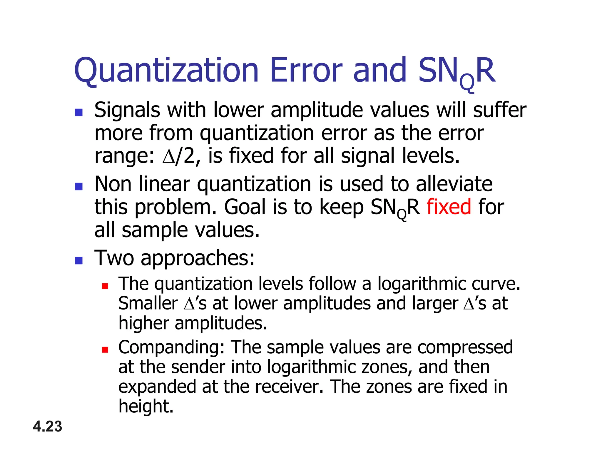 Quantization Error and SNQR
 Signals with lower amplitude values will suffer
more from quantization error as the error
range: /2, is fixed for all signal levels.
 Non linear quantization is used to alleviate
this problem. Goal is to keep SNQR fixed for
all sample values.
4.23
all sample values.
 Two approaches:
 The quantization levels follow a logarithmic curve.
Smaller ’s at lower amplitudes and larger’s at
higher amplitudes.
 Companding: The sample values are compressed
at the sender into logarithmic zones, and then
expanded at the receiver. The zones are fixed in
height.
 