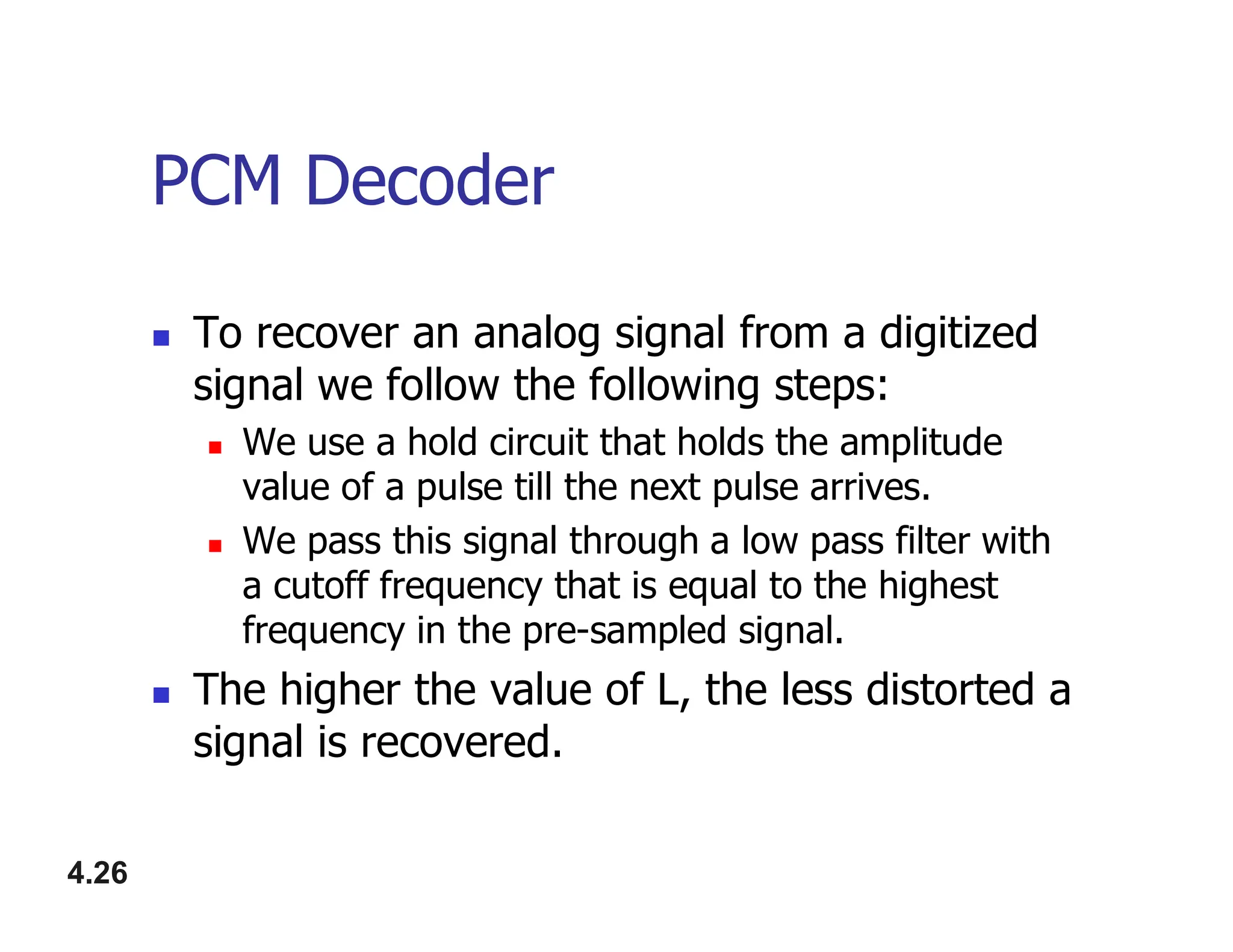 PCM Decoder
 To recover an analog signal from a digitized
signal we follow the following steps:
 We use a hold circuit that holds the amplitude
value of a pulse till the next pulse arrives.
4.26
value of a pulse till the next pulse arrives.
 We pass this signal through a low pass filter with
a cutoff frequency that is equal to the highest
frequency in the pre-sampled signal.
 The higher the value of L, the less distorted a
signal is recovered.
 