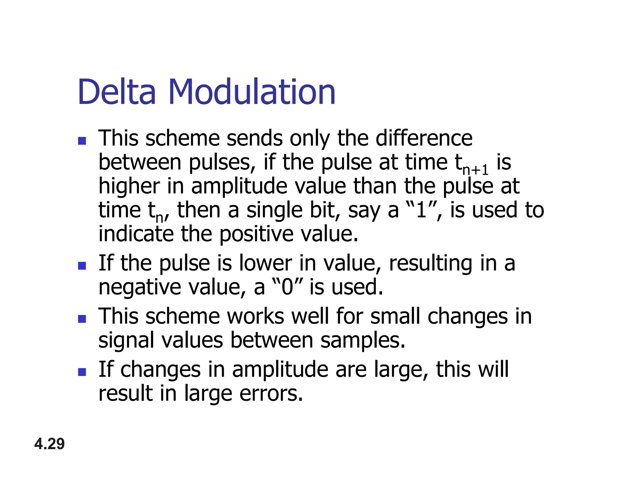 Delta Modulation
 This scheme sends only the difference
between pulses, if the pulse at time tn+1 is
higher in amplitude value than the pulse at
time tn, then a single bit, say a “1”, is used to
indicate the positive value.
4.29
indicate the positive value.
 If the pulse is lower in value, resulting in a
negative value, a “0” is used.
 This scheme works well for small changes in
signal values between samples.
 If changes in amplitude are large, this will
result in large errors.
 