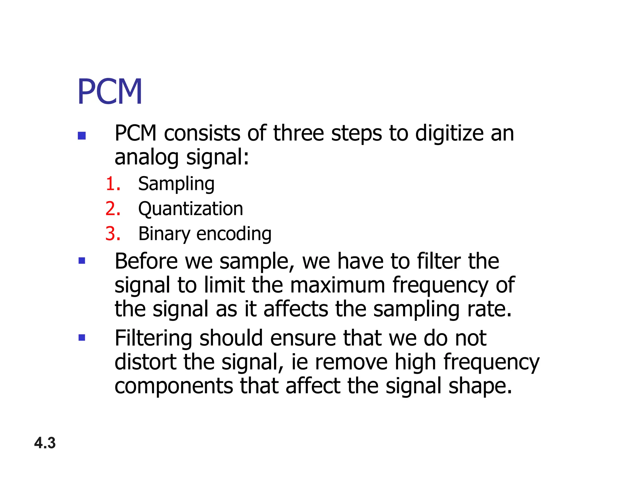 PCM
 PCM consists of three steps to digitize an
analog signal:
1. Sampling
2. Quantization
3. Binary encoding
4.3
3. Binary encoding
 Before we sample, we have to filter the
signal to limit the maximum frequency of
the signal as it affects the sampling rate.
 Filtering should ensure that we do not
distort the signal, ie remove high frequency
components that affect the signal shape.
 