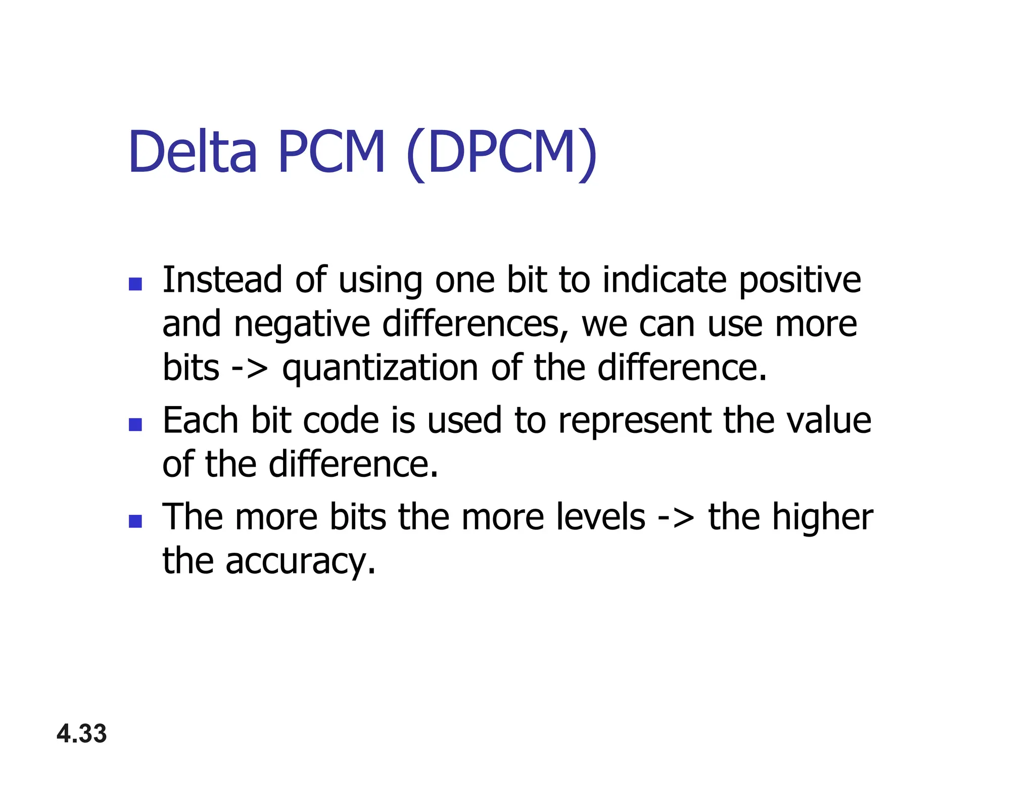 Delta PCM (DPCM)
 Instead of using one bit to indicate positive
and negative differences, we can use more
bits -> quantization of the difference.
Each bit code is used to represent the value
4.33
 Each bit code is used to represent the value
of the difference.
 The more bits the more levels -> the higher
the accuracy.
 