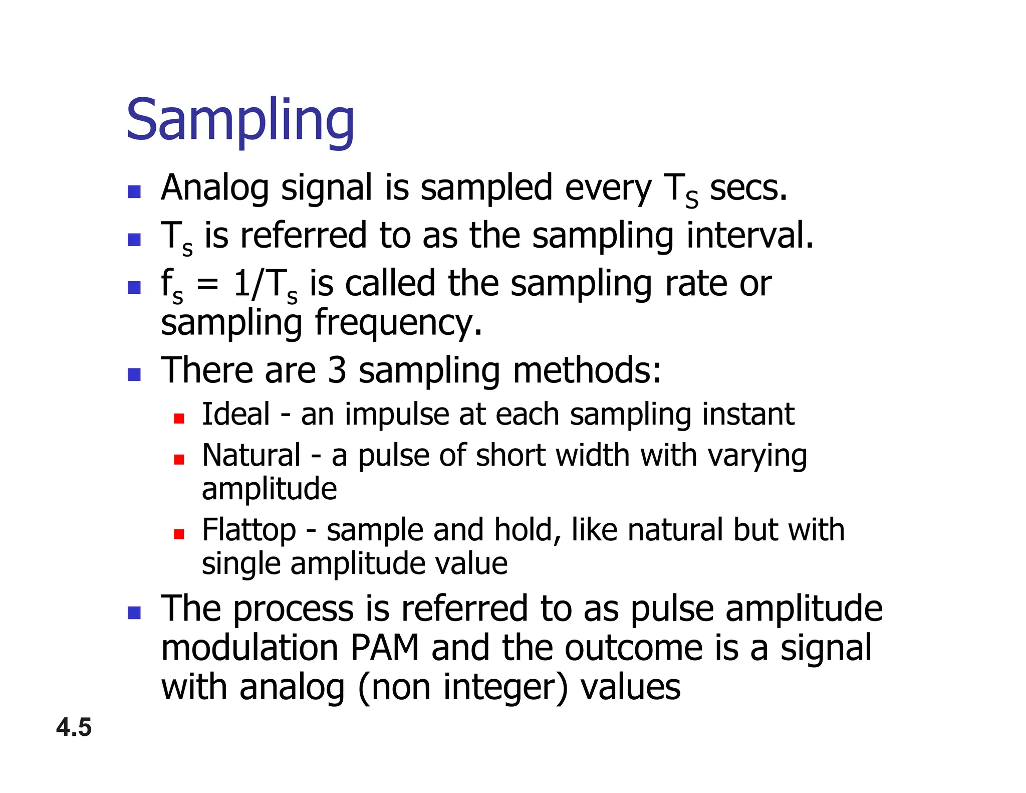 Sampling
 Analog signal is sampled every TS secs.
 Ts is referred to as the sampling interval.
 fs = 1/Ts is called the sampling rate or
sampling frequency.
 There are 3 sampling methods:
Ideal - an impulse at each sampling instant
4.5
 Ideal - an impulse at each sampling instant
 Natural - a pulse of short width with varying
amplitude
 Flattop - sample and hold, like natural but with
single amplitude value
 The process is referred to as pulse amplitude
modulation PAM and the outcome is a signal
with analog (non integer) values
 