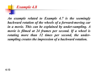 An example related to Example 4.7 is the seemingly
backward rotation of the wheels of a forward-moving car
in a movie. This can be explained by under-sampling. A
movie is filmed at 24 frames per second. If a wheel is
rotating more than 12 times per second, the under-
sampling creates the impression of a backward rotation.
Example 4.8
4.13
sampling creates the impression of a backward rotation.
 