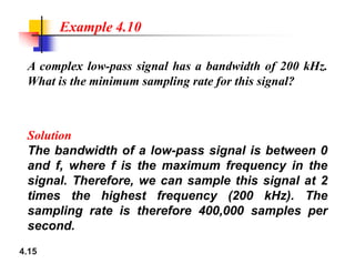 A complex low-pass signal has a bandwidth of 200 kHz.
What is the minimum sampling rate for this signal?
Solution
Example 4.10
4.15
Solution
The bandwidth of a low-pass signal is between 0
and f, where f is the maximum frequency in the
signal. Therefore, we can sample this signal at 2
times the highest frequency (200 kHz). The
sampling rate is therefore 400,000 samples per
second.
 
