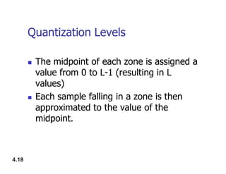 Quantization Levels
 The midpoint of each zone is assigned a
value from 0 to L-1 (resulting in L
values)
4.18
values)
 Each sample falling in a zone is then
approximated to the value of the
midpoint.
 