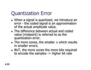 Quantization Error
 When a signal is quantized, we introduce an
error - the coded signal is an approximation
of the actual amplitude value.
 The difference between actual and coded
value (midpoint) is referred to as the
4.22
value (midpoint) is referred to as the
quantization error.
 The more zones, the smaller  which results
in smaller errors.
 BUT, the more zones the more bits required
to encode the samples -> higher bit rate
 