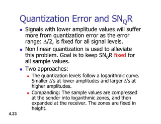 Quantization Error and SNQR
 Signals with lower amplitude values will suffer
more from quantization error as the error
range: /2, is fixed for all signal levels.
 Non linear quantization is used to alleviate
this problem. Goal is to keep SNQR fixed for
all sample values.
4.23
all sample values.
 Two approaches:
 The quantization levels follow a logarithmic curve.
Smaller ’s at lower amplitudes and larger’s at
higher amplitudes.
 Companding: The sample values are compressed
at the sender into logarithmic zones, and then
expanded at the receiver. The zones are fixed in
height.
 
