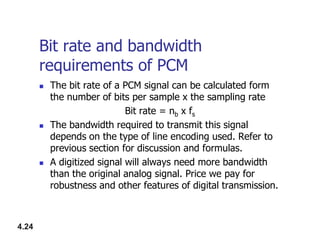 Bit rate and bandwidth
requirements of PCM
 The bit rate of a PCM signal can be calculated form
the number of bits per sample x the sampling rate
Bit rate = nb x fs
 The bandwidth required to transmit this signal
4.24
 The bandwidth required to transmit this signal
depends on the type of line encoding used. Refer to
previous section for discussion and formulas.
 A digitized signal will always need more bandwidth
than the original analog signal. Price we pay for
robustness and other features of digital transmission.
 