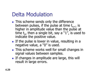 Delta Modulation
 This scheme sends only the difference
between pulses, if the pulse at time tn+1 is
higher in amplitude value than the pulse at
time tn, then a single bit, say a “1”, is used to
indicate the positive value.
4.29
indicate the positive value.
 If the pulse is lower in value, resulting in a
negative value, a “0” is used.
 This scheme works well for small changes in
signal values between samples.
 If changes in amplitude are large, this will
result in large errors.
 