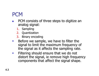 PCM
 PCM consists of three steps to digitize an
analog signal:
1. Sampling
2. Quantization
3. Binary encoding
4.3
3. Binary encoding
 Before we sample, we have to filter the
signal to limit the maximum frequency of
the signal as it affects the sampling rate.
 Filtering should ensure that we do not
distort the signal, ie remove high frequency
components that affect the signal shape.
 