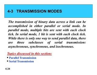 4
4-
-3 TRANSMISSION MODES
3 TRANSMISSION MODES
The
The transmission
transmission of
of binary
binary data
data across
across a
a link
link can
can be
be
accomplished
accomplished in
in either
either parallel
parallel or
or serial
serial mode
mode.
. In
In
parallel
parallel mode,
mode, multiple
multiple bits
bits are
are sent
sent with
with each
each clock
clock
tick
tick.
. In
In serial
serial mode,
mode, 1
1 bit
bit is
is sent
sent with
with each
each clock
clock tick
tick.
.
While
While there
there is
is only
only one
one way
way to
to send
send parallel
parallel data,
data, there
there
4.34
While
While there
there is
is only
only one
one way
way to
to send
send parallel
parallel data,
data, there
there
are
are three
three subclasses
subclasses of
of serial
serial transmission
transmission:
:
asynchronous,
asynchronous, synchronous,
synchronous, and
and isochronous
isochronous.
.
 Parallel Transmission
 Serial Transmission
Topics discussed in this section:
Topics discussed in this section:
 
