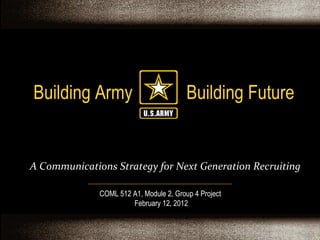 Building Army  Building Future COML 512 A1, Module 2, Group 4 Project  February 12, 2012 A Communications Strategy for Next Generation Recruiting 