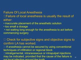 13
Failure Of Local Anesthesia
Failure of local anesthesia is usually the result of
either:
• inaccurate placement of the anesthetic solution
• too small a dosage
• not waiting long enough for the anesthesia to act before
commencing surgery
Check for subjective signs and objective signs to
confirm LA has worked.
If anesthesia cannot be secured by using conventional
techniques of infiltration or regional block
intraligamental, intraraosseous or intrapulpal injections
may be indicated, provided that the cause of the failure is
 