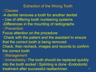 17
Extraction of the Wrong Tooth
Causes
-A dentist removes a tooth for another dentist
- Use of differing tooth numbering systems
-Differences in the mounting of radiographs
Prevention
Focus attention on the procedure
Check with the patient and the assistant to ensure
that the correct tooth is being removed.
Check, then recheck, images and records to confirm
the correct tooth
Management
Immediately:-The tooth should be replaced quickly
into the tooth socket  Splinting is done -Endodontic
treatment after successful reattachmen
 