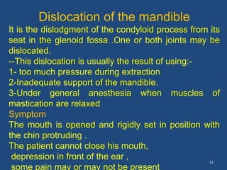 22
Dislocation of the mandible
It is the dislodgment of the condyloid process from its
seat in the glenoid fossa .One or both joints may be
dislocated.
--This dislocation is usually the result of using:-
1- too much pressure during extraction
2-Inadequate support of the mandible.
3-Under general anesthesia when muscles of
mastication are relaxed
Symptom
The mouth is opened and rigidly set in position with
the chin protruding .
The patient cannot close his mouth,
depression in front of the ear ,
some pain may or may not be present
 