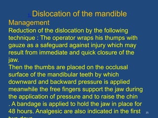 25
1. Dislocation of the mandible
Management
Reduction of the dislocation by the following
technique : The operator wraps his thumps with
gauze as a safeguard against injury which may
result from immediate and quick closure of the
jaw.
Then the thumbs are placed on the occlusal
surface of the mandibular teeth by which
downward and backward pressure is applied
meanwhile the free fingers support the jaw during
the application of pressure and to raise the chin
. A bandage is applied to hold the jaw in place for
48 hours. Analgesic are also indicated in the first
 