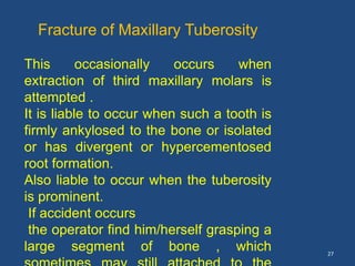 27
Fracture of Maxillary Tuberosity
This occasionally occurs when
extraction of third maxillary molars is
attempted .
It is liable to occur when such a tooth is
firmly ankylosed to the bone or isolated
or has divergent or hypercementosed
root formation.
Also liable to occur when the tuberosity
is prominent.
If accident occurs
the operator find him/herself grasping a
large segment of bone , which
 