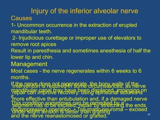 47
Causes
1- Uncommon occurrence in the extraction of erupted
mandibular teeth.
2- Injudicious curettage or improper use of elevators to
remove root apices
Result in paresthesia and sometimes anesthesia of half the
lower lip and chin.
Management
Most cases - the nerve regenerates within 6 weeks to 6
months.
If the nerve does not regenerate, the bony walls of the
mandibular canal may have been displaced, impinging on
it.
This condition sometimes can be remedied by a
decompression operation. • Traumatic neuroma – excised
and the nerve reanastomosed or grafted.
Injury of the inferior alveolar nerve
Intervention is required in some circumstances, as nerve
repair can improve recovery. using epineurial sutures is
more effective than entubulation and, if a damaged nerve
segment has to be excised, repair by stretching the ends
under slight tension is better than grafting
 