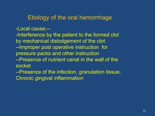 55
Etiology of the oral hemorrhage
-Local cause;--
-Interference by the patient to the formed clot
by mechanical dislodgement of the clot
--Improper post operative instruction for
pressure packs and other instruction
--Presence of nutrient canal in the wall of the
socket
--Presence of the infection, granulation tissue,
Chronic gingival inflammation
 