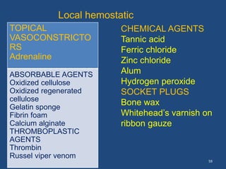 59
TOPICAL
VASOCONSTRICTO
RS
Adrenaline
ABSORBABLE AGENTS
Oxidized cellulose
Oxidized regenerated
cellulose
Gelatin sponge
Fibrin foam
Calcium alginate
THROMBOPLASTIC
AGENTS
Thrombin
Russel viper venom
CHEMICAL AGENTS
Tannic acid
Ferric chloride
Zinc chloride
Alum
Hydrogen peroxide
SOCKET PLUGS
Bone wax
Whitehead’s varnish on
ribbon gauze
Local hemostatic
 