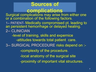 Surgical complications may arise from either one
or a combination of the following factors.
1-- PATIENT- Medically compromised pt. leading to
an persistent hemorrhage or delayed healing.
2-- CLINICIAN
-level of training, skills and expernice
-attitudes towards total patient care.
3-- SURGICAL PROCEDURE risks depend on :-
-complexity of the procedure.
-local anatomy of the surgical site
-proximity of important vital structures.
6
Sources of
complications
 