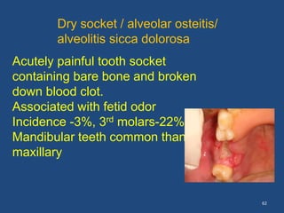62
Dry socket / alveolar osteitis/
alveolitis sicca dolorosa
Acutely painful tooth socket
containing bare bone and broken
down blood clot.
Associated with fetid odor
Incidence -3%, 3rd molars-22%
Mandibular teeth common than
maxillary
 