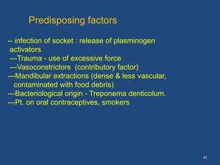 63
Predisposing factors
-- infection of socket : release of plasminogen
activators
---Trauma - use of excessive force
---Vasoconstrictors (contributory factor)
---Mandibular extractions (dense & less vascular,
contaminated with food debris)
---Bacteriological origin - Treponema denticolum.
---Pt. on oral contraceptives, smokers
 