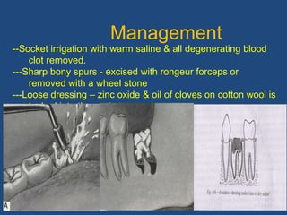 67
Management
--Socket irrigation with warm saline & all degenerating blood
clot removed.
---Sharp bony spurs - excised with rongeur forceps or
removed with a wheel stone
---Loose dressing – zinc oxide & oil of cloves on cotton wool is
tucked into the socket.
--Analgesic tab & hot saline mouth baths
---Recall after 3 days
 