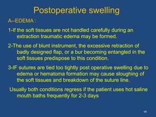 68
Postoperative swelling
A--EDEMA :
1-If the soft tissues are not handled carefully during an
extraction traumatic edema may be formed.
2-The use of blunt instrument, the excessive retraction of
badly designed flap, or a bur becoming entangled in the
soft tissues predispose to this condition.
3-IF sutures are tied too tightly post operative swelling due to
edema or hematoma formation may cause sloughing of
the soft tissues and breakdown of the suture line.
Usually both conditions regress if the patient uses hot saline
mouth baths frequently for 2-3 days
 