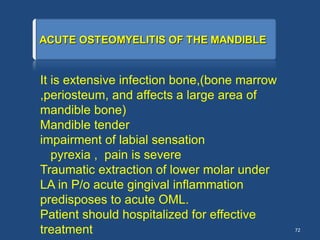 72
It is extensive infection bone,(bone marrow
,periosteum, and affects a large area of
mandible bone)
Mandible tender
impairment of labial sensation
pyrexia , pain is severe
Traumatic extraction of lower molar under
LA in P/o acute gingival inflammation
predisposes to acute OML.
Patient should hospitalized for effective
treatment
 