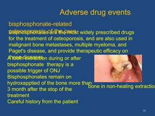 73
Bisphosphonates are the most widely prescribed drugs
for the treatment of osteoporosis, and are also used in
malignant bone metastases, multiple myeloma, and
Paget's disease, and provide therapeutic efficacy on
those diseases.
Adverse drug events
bisphosphonate-related
osteonecrosis of the jaws
bone in non-healing extraction
A tooth extraction during or after
bisphosphonate therapy is a
possible trigger of ONJ
Bisphosphonates remain on
hydroxapptied of the bone more than
3 month after the stop of the
treatment
Careful history from the patient
 