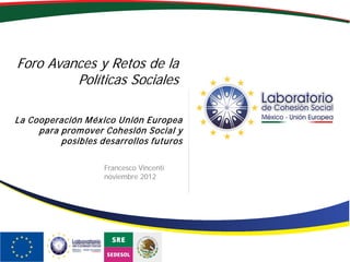 Foro Avances y Retos de la
Políticas Sociales
Francesco Vincenti
noviembre 2012
La Cooperación México Unión Europea
para promover Cohesión Social y
posibles desarrollos futuros
 