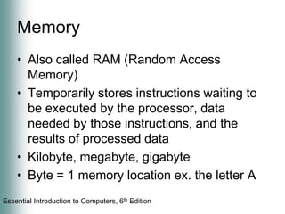 MemoryAlso called RAM (Random Access Memory)Temporarily stores instructions waiting to be executed by the processor, data needed by those instructions, and the results of processed dataKilobyte, megabyte, gigabyteByte = 1 memory location ex. the letter A